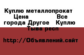 Куплю металлопрокат › Цена ­ 800 000 - Все города Другое » Куплю   . Тыва респ.